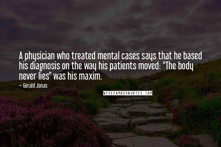 Gerald Jonas quotes: A physician who treated mental cases says that he based his diagnosis on the way his patients moved: "The body never lies" was his maxim.