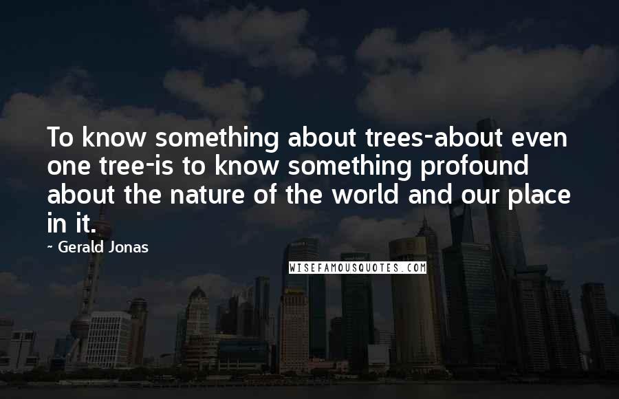 Gerald Jonas quotes: To know something about trees-about even one tree-is to know something profound about the nature of the world and our place in it. Gerald Jonas quotes: To know something about trees-about even one tree-is to know something profound about the nature of the world and our place in it.