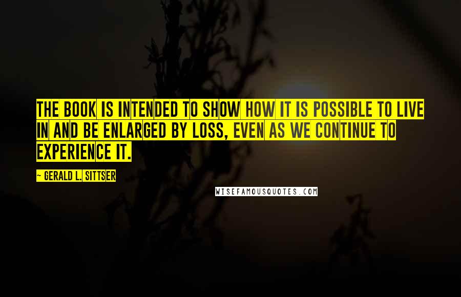 Gerald L. Sittser quotes: The book is intended to show how it is possible to live in and be enlarged by loss, even as we continue to experience it.