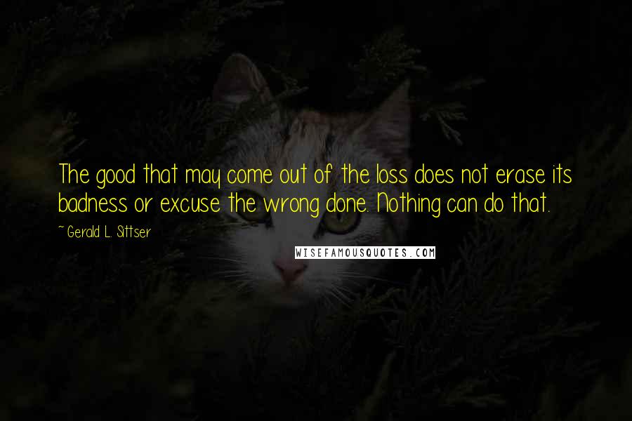 Gerald L. Sittser quotes: The good that may come out of the loss does not erase its badness or excuse the wrong done. Nothing can do that.