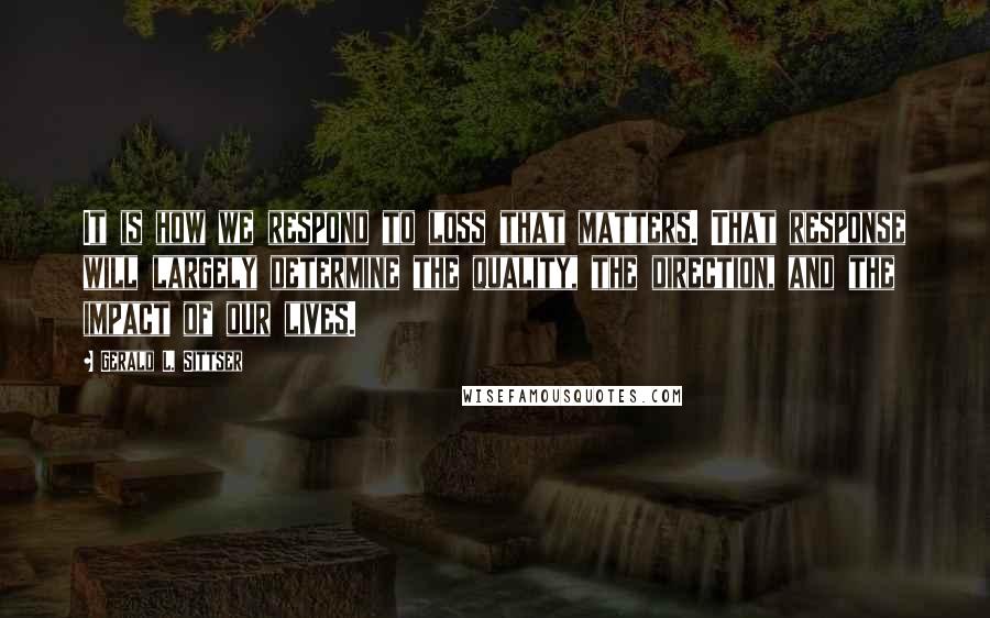 Gerald L. Sittser quotes: It is how we respond to loss that matters. That response will largely determine the quality, the direction, and the impact of our lives.