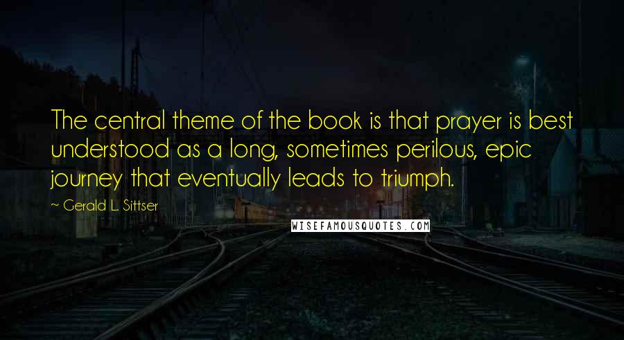 Gerald L. Sittser quotes: The central theme of the book is that prayer is best understood as a long, sometimes perilous, epic journey that eventually leads to triumph.