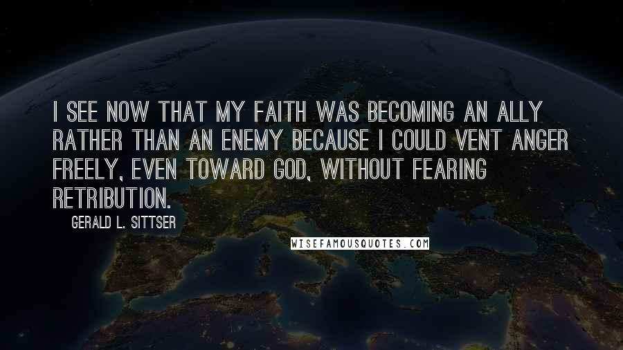 Gerald L. Sittser quotes: I see now that my faith was becoming an ally rather than an enemy because I could vent anger freely, even toward God, without fearing retribution.