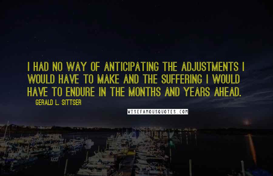 Gerald L. Sittser quotes: I had no way of anticipating the adjustments I would have to make and the suffering I would have to endure in the months and years ahead.