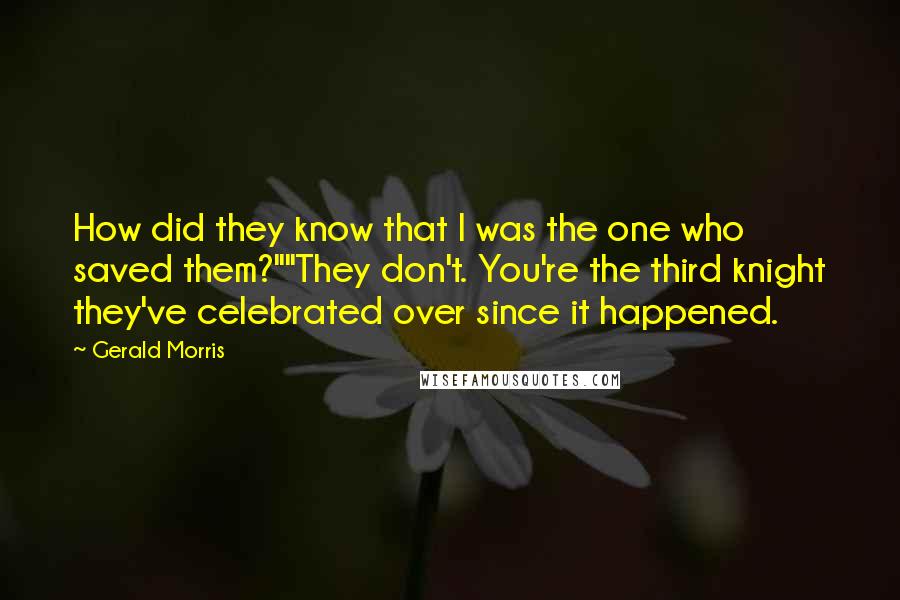 Gerald Morris quotes: How did they know that I was the one who saved them?""They don't. You're the third knight they've celebrated over since it happened. Gerald Morris quotes: How did they know that I was the one who saved them?""They don't. You're the third knight they've celebrated over since it happened.