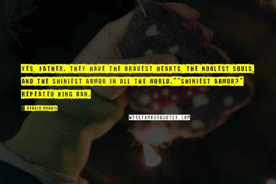 Gerald Morris quotes: Yes, Father. They have the bravest hearts, the noblest souls, and the shiniest armor in all the world.""Shiniest armor?" repeated King Ban. Gerald Morris quotes: Yes, Father. They have the bravest hearts, the noblest souls, and the shiniest armor in all the world.""Shiniest armor?" repeated King Ban.