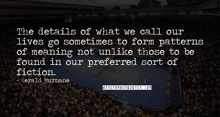 Gerald Murnane quotes: The details of what we call our lives go sometimes to form patterns of meaning not unlike those to be found in our preferred sort of fiction. Gerald Murnane quotes: The details of what we call our lives go sometimes to form patterns of meaning not unlike those to be found in our preferred sort of fiction.