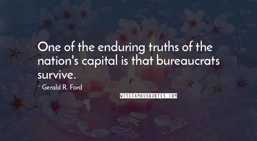 Gerald R. Ford quotes: One of the enduring truths of the nation's capital is that bureaucrats survive.