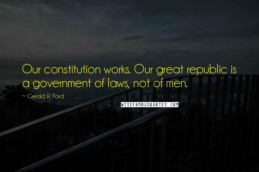 Gerald R. Ford quotes: Our constitution works. Our great republic is a government of laws, not of men.