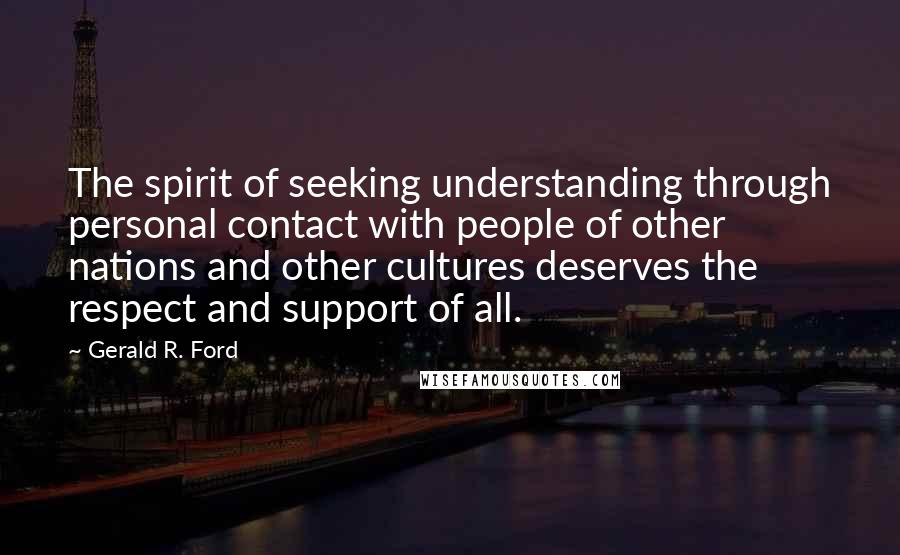 Gerald R. Ford quotes: The spirit of seeking understanding through personal contact with people of other nations and other cultures deserves the respect and support of all.