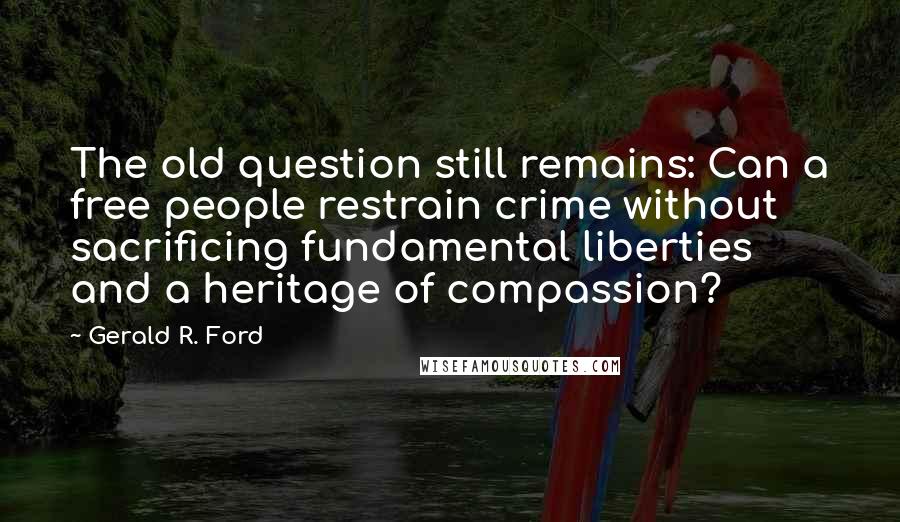Gerald R. Ford quotes: The old question still remains: Can a free people restrain crime without sacrificing fundamental liberties and a heritage of compassion?
