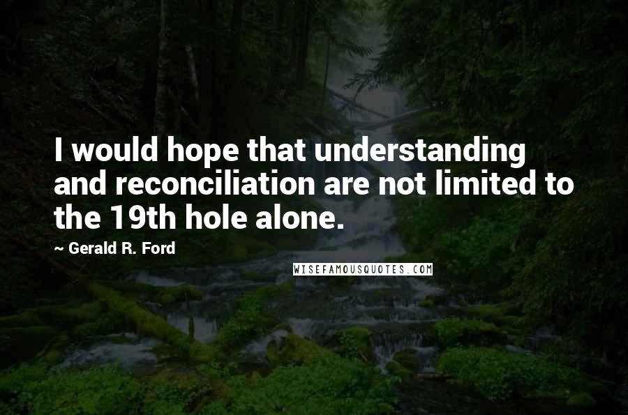 Gerald R. Ford quotes: I would hope that understanding and reconciliation are not limited to the 19th hole alone.