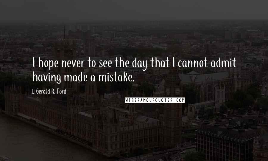 Gerald R. Ford quotes: I hope never to see the day that I cannot admit having made a mistake.