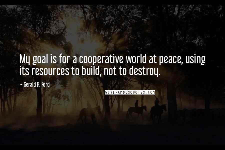 Gerald R. Ford quotes: My goal is for a cooperative world at peace, using its resources to build, not to destroy.