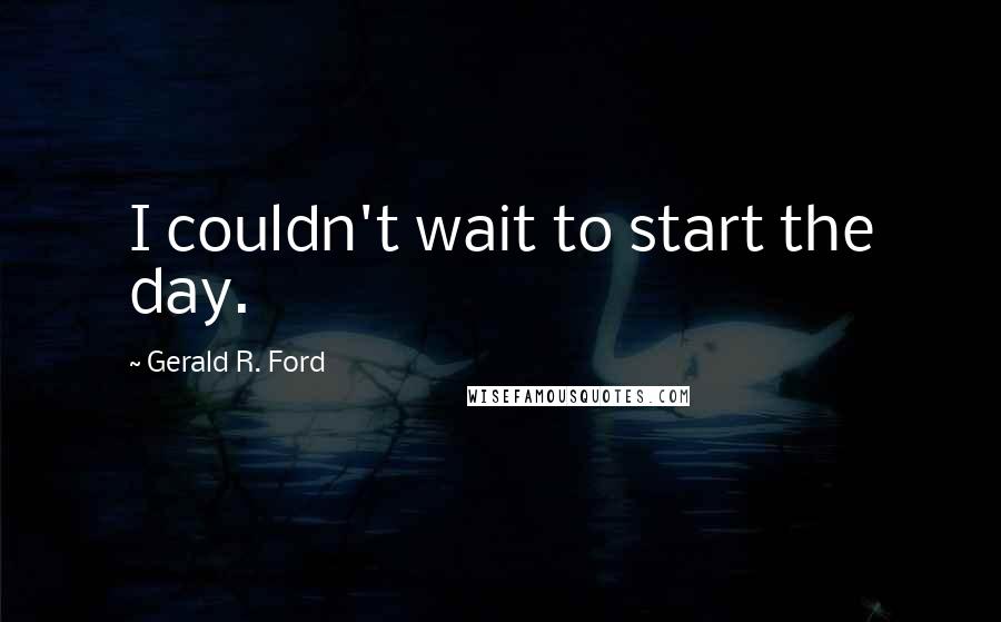 Gerald R. Ford quotes: I couldn't wait to start the day.