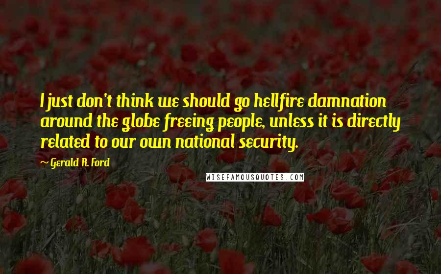 Gerald R. Ford quotes: I just don't think we should go hellfire damnation around the globe freeing people, unless it is directly related to our own national security.