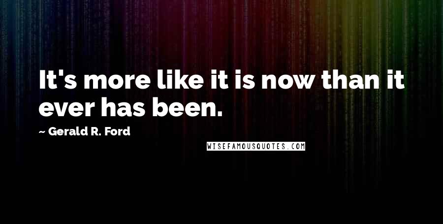 Gerald R. Ford quotes: It's more like it is now than it ever has been.