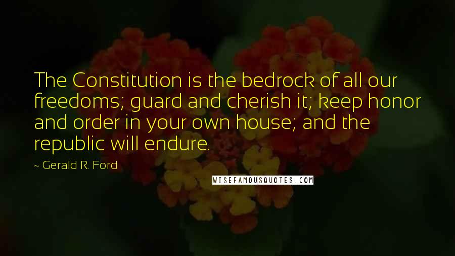 Gerald R. Ford quotes: The Constitution is the bedrock of all our freedoms; guard and cherish it; keep honor and order in your own house; and the republic will endure.