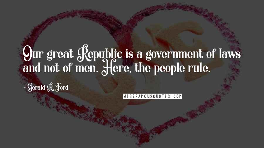 Gerald R. Ford quotes: Our great Republic is a government of laws and not of men. Here, the people rule.