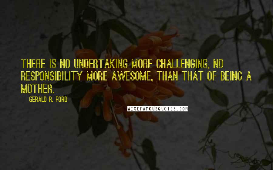 Gerald R. Ford quotes: There is no undertaking more challenging, no responsibility more awesome, than that of being a mother.