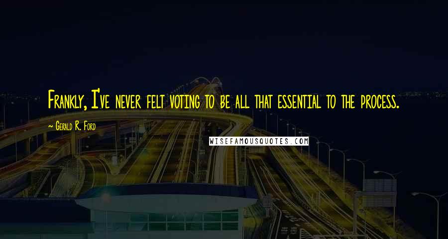 Gerald R. Ford quotes: Frankly, I've never felt voting to be all that essential to the process.