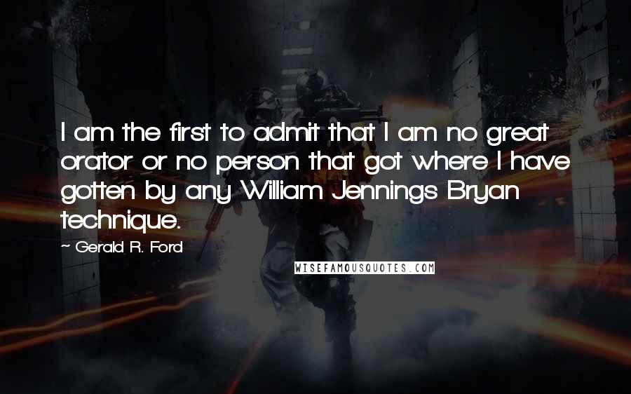 Gerald R. Ford quotes: I am the first to admit that I am no great orator or no person that got where I have gotten by any William Jennings Bryan technique.