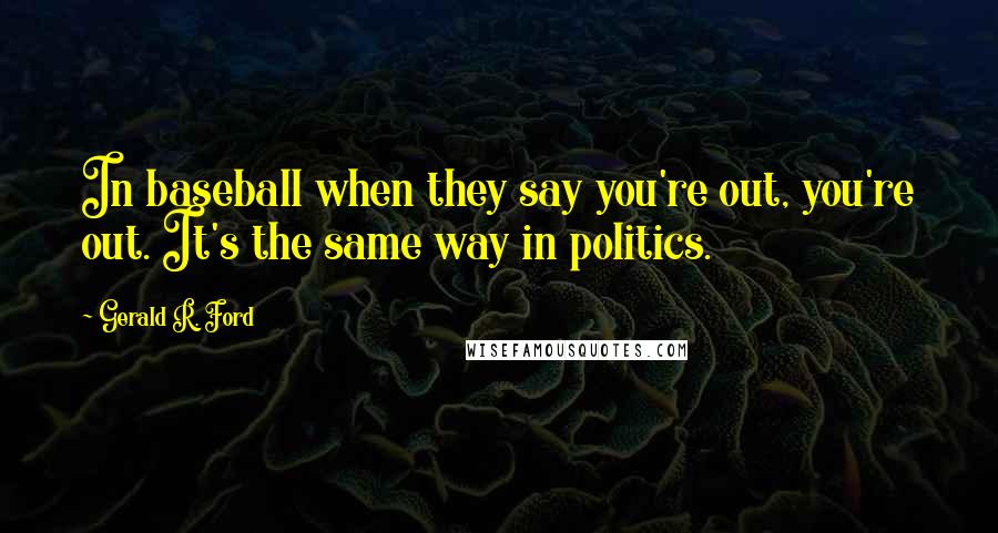 Gerald R. Ford quotes: In baseball when they say you're out, you're out. It's the same way in politics.