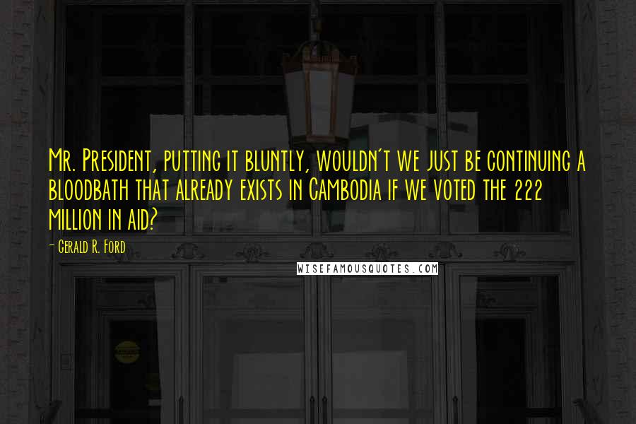 Gerald R. Ford quotes: Mr. President, putting it bluntly, wouldn't we just be continuing a bloodbath that already exists in Cambodia if we voted the 222 million in aid?