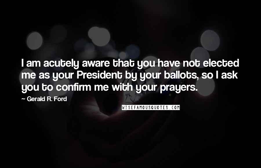 Gerald R. Ford quotes: I am acutely aware that you have not elected me as your President by your ballots, so I ask you to confirm me with your prayers.