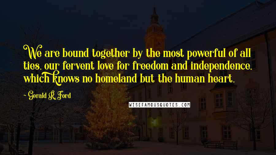 Gerald R. Ford quotes: We are bound together by the most powerful of all ties, our fervent love for freedom and independence, which knows no homeland but the human heart.