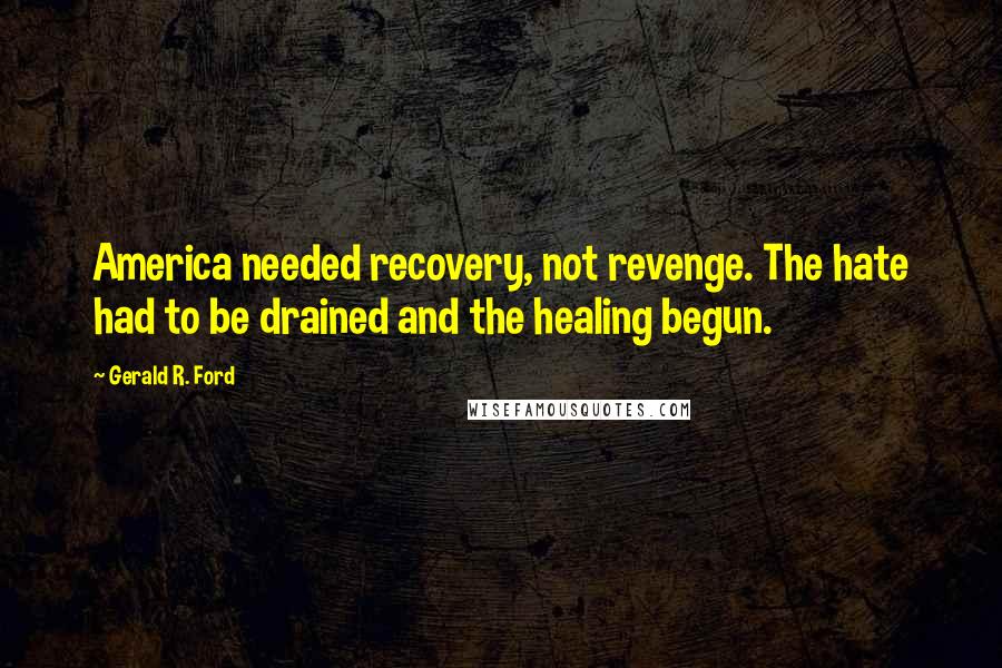 Gerald R. Ford quotes: America needed recovery, not revenge. The hate had to be drained and the healing begun.