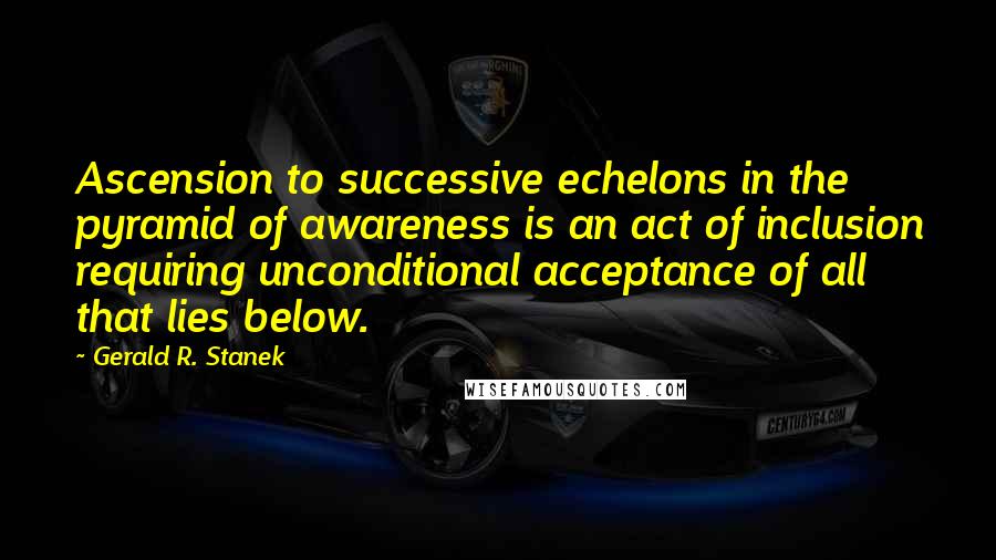 Gerald R. Stanek quotes: Ascension to successive echelons in the pyramid of awareness is an act of inclusion requiring unconditional acceptance of all that lies below.