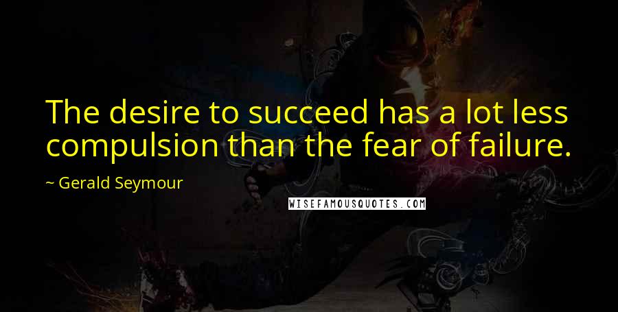 Gerald Seymour quotes: The desire to succeed has a lot less compulsion than the fear of failure.