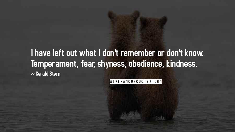 Gerald Stern quotes: I have left out what I don't remember or don't know. Temperament, fear, shyness, obedience, kindness. Gerald Stern quotes: I have left out what I don't remember or don't know. Temperament, fear, shyness, obedience, kindness.