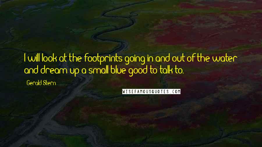 Gerald Stern quotes: I will look at the footprints going in and out of the water and dream up a small blue good to talk to. Gerald Stern quotes: I will look at the footprints going in and out of the water and dream up a small blue good to talk to.