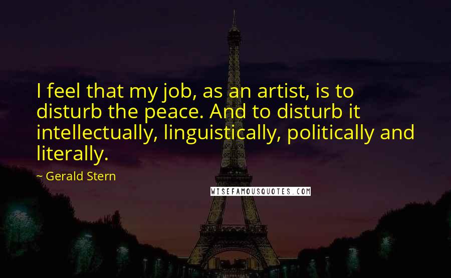 Gerald Stern quotes: I feel that my job, as an artist, is to disturb the peace. And to disturb it intellectually, linguistically, politically and literally.