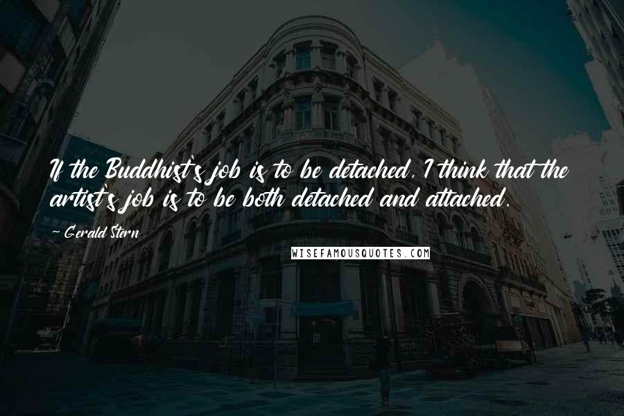 Gerald Stern quotes: If the Buddhist's job is to be detached, I think that the artist's job is to be both detached and attached. Gerald Stern quotes: If the Buddhist's job is to be detached, I think that the artist's job is to be both detached and attached.