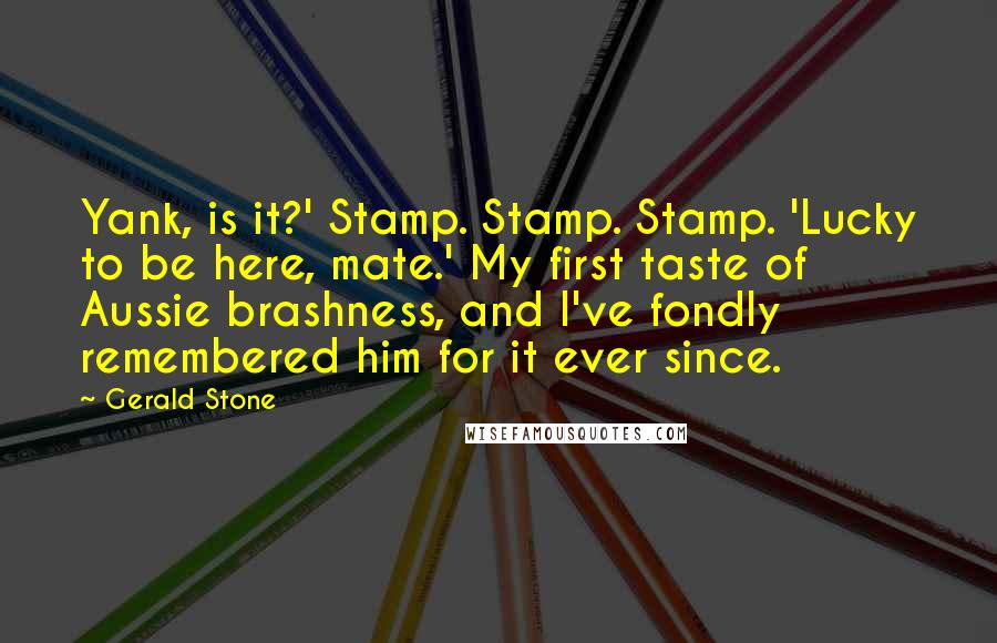 Gerald Stone quotes: Yank, is it?' Stamp. Stamp. Stamp. 'Lucky to be here, mate.' My first taste of Aussie brashness, and I've fondly remembered him for it ever since.