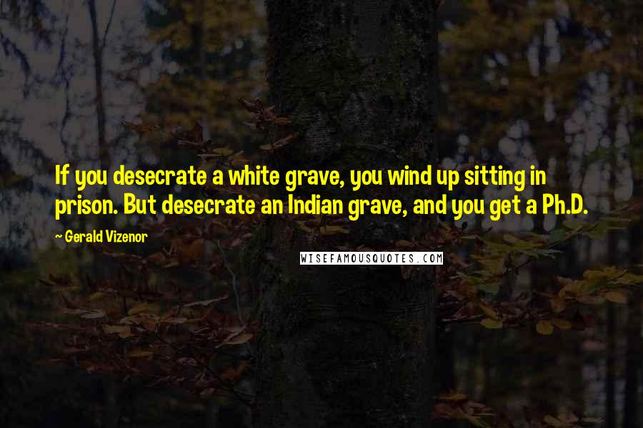 Gerald Vizenor quotes: If you desecrate a white grave, you wind up sitting in prison. But desecrate an Indian grave, and you get a Ph.D.