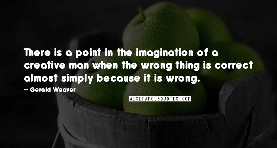 Gerald Weaver quotes: There is a point in the imagination of a creative man when the wrong thing is correct almost simply because it is wrong.