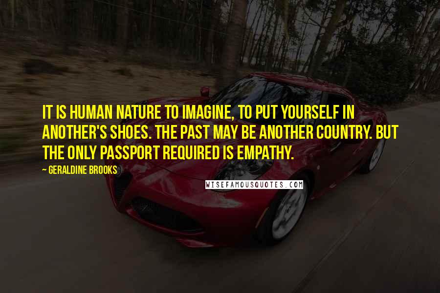 Geraldine Brooks quotes: It is human nature to imagine, to put yourself in another's shoes. The past may be another country. But the only passport required is empathy. Geraldine Brooks quotes: It is human nature to imagine, to put yourself in another's shoes. The past may be another country. But the only passport required is empathy.