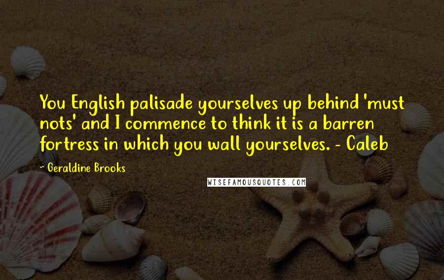 Geraldine Brooks quotes: You English palisade yourselves up behind 'must nots' and I commence to think it is a barren fortress in which you wall yourselves. - Caleb Geraldine Brooks quotes: You English palisade yourselves up behind 'must nots' and I commence to think it is a barren fortress in which you wall yourselves. - Caleb