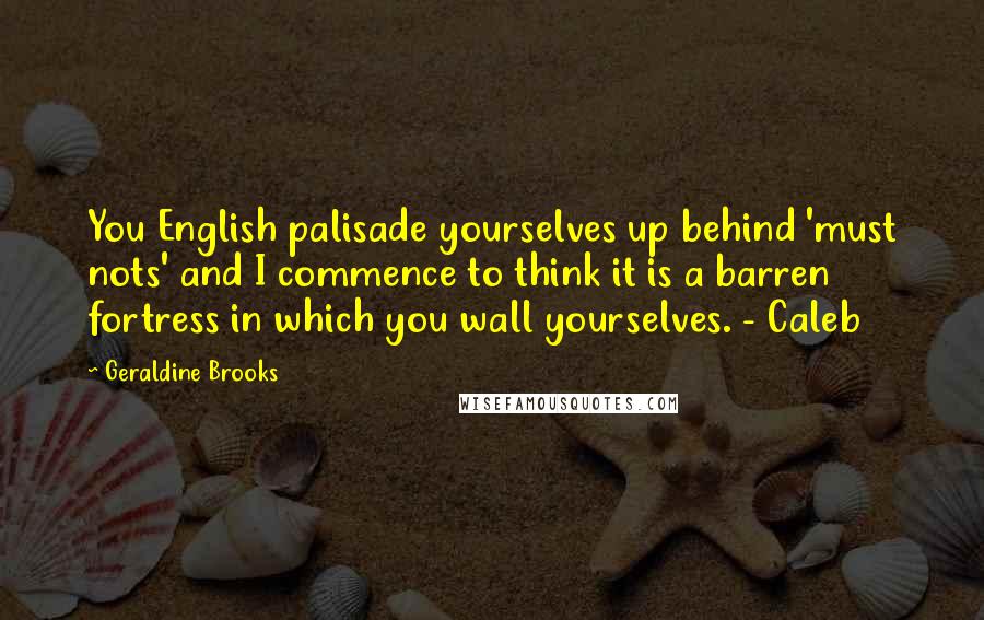 Geraldine Brooks quotes: You English palisade yourselves up behind 'must nots' and I commence to think it is a barren fortress in which you wall yourselves. - Caleb