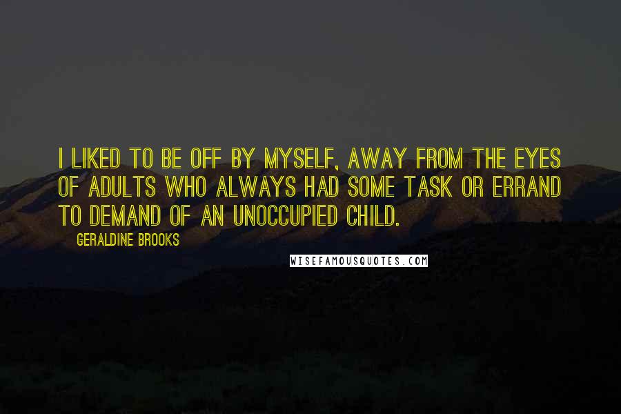 Geraldine Brooks quotes: I liked to be off by myself, away from the eyes of adults who always had some task or errand to demand of an unoccupied child. Geraldine Brooks quotes: I liked to be off by myself, away from the eyes of adults who always had some task or errand to demand of an unoccupied child.