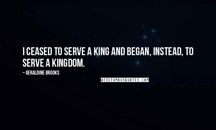 Geraldine Brooks quotes: I ceased to serve a king and began, instead, to serve a kingdom.