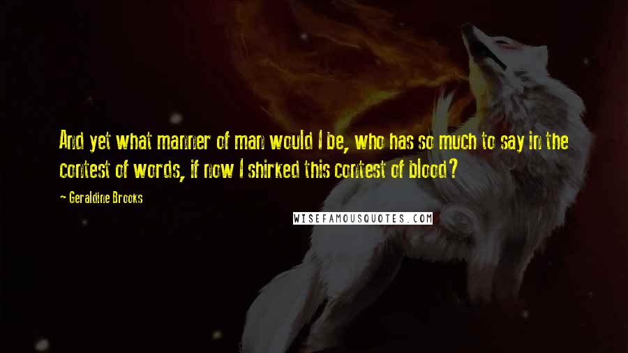 Geraldine Brooks quotes: And yet what manner of man would I be, who has so much to say in the contest of words, if now I shirked this contest of blood?