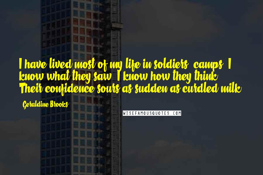 Geraldine Brooks quotes: I have lived most of my life in soldiers' camps. I know what they saw. I know how they think. Their confidence sours as sudden as curdled milk.