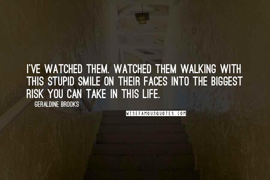 Geraldine Brooks quotes: I've watched them. Watched them walking with this stupid smile on their faces into the biggest risk you can take in this life. Geraldine Brooks quotes: I've watched them. Watched them walking with this stupid smile on their faces into the biggest risk you can take in this life.