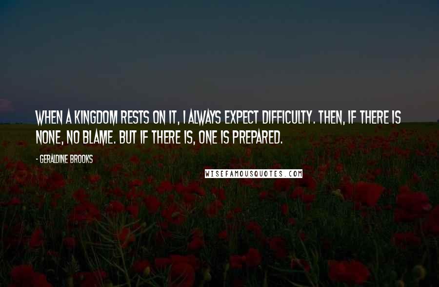 Geraldine Brooks quotes: When a kingdom rests on it, I always expect difficulty. Then, if there is none, no blame. But if there is, one is prepared. Geraldine Brooks quotes: When a kingdom rests on it, I always expect difficulty. Then, if there is none, no blame. But if there is, one is prepared.