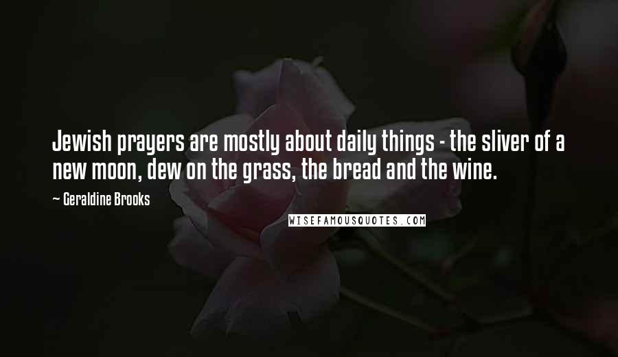 Geraldine Brooks quotes: Jewish prayers are mostly about daily things - the sliver of a new moon, dew on the grass, the bread and the wine. Geraldine Brooks quotes: Jewish prayers are mostly about daily things - the sliver of a new moon, dew on the grass, the bread and the wine.